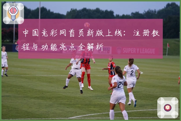 中国竞彩网首页新版上线:注册教程与功能亮点全解析