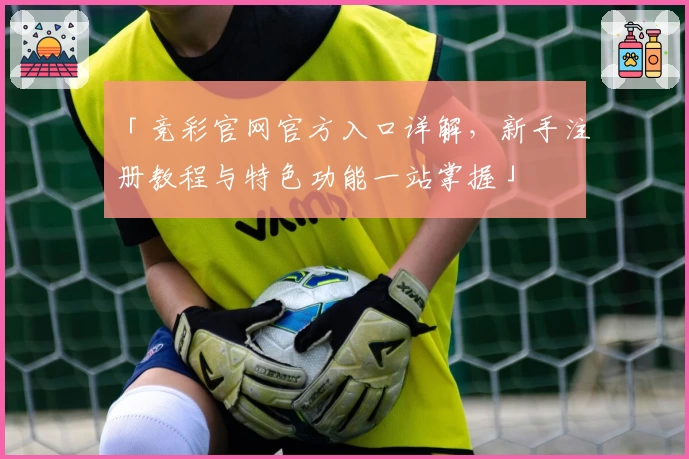 「竞彩官网官方入口详解，新手注册教程与特色功能一站掌握」