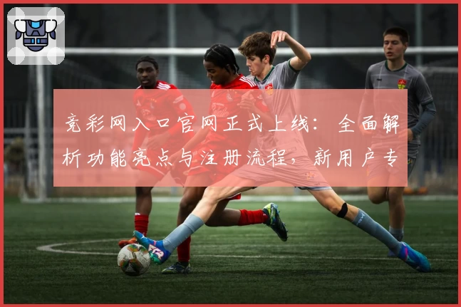 竞彩网入口官网正式上线：全面解析功能亮点与注册流程，新用户专享贴心指南