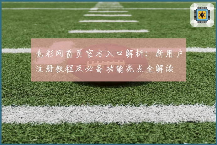 竟彩网首页官方入口解析：新用户注册教程及必备功能亮点全解读