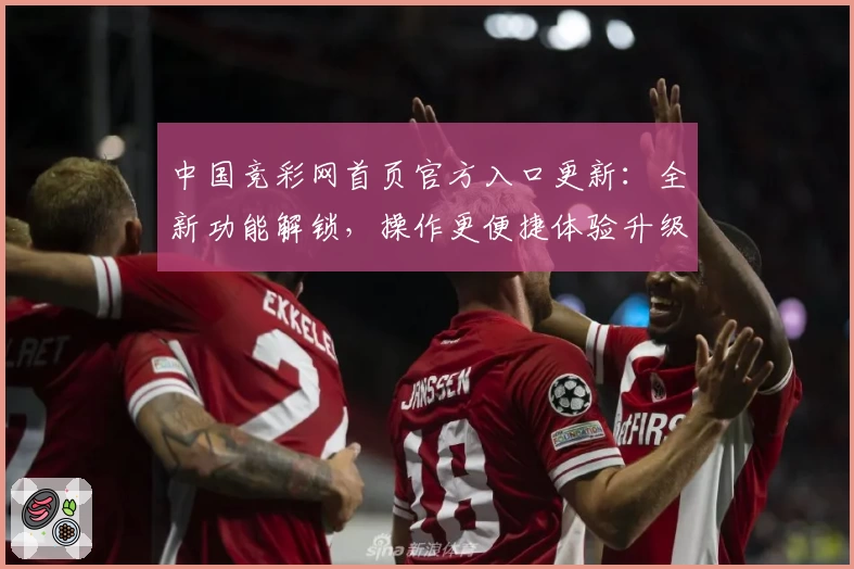 中国竞彩网首页官方入口更新：全新功能解锁，操作更便捷体验升级