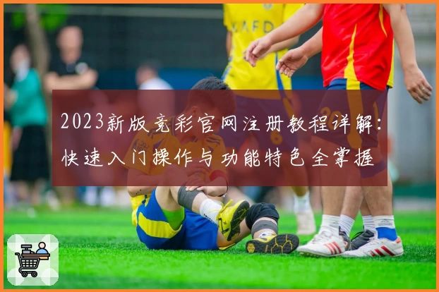 2023新版竞彩官网注册教程详解：快速入门操作与功能特色全掌握