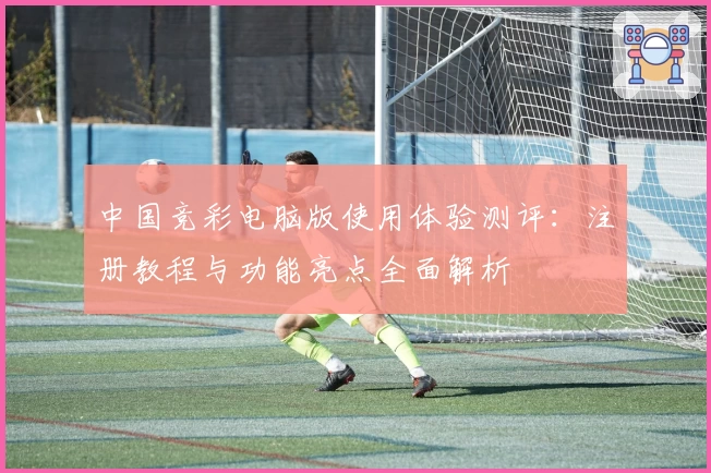 中国竞彩电脑版使用体验测评：注册教程与功能亮点全面解析