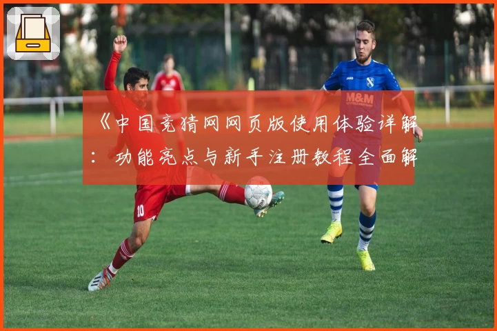 《中国竞猜网网页版使用体验详解：功能亮点与新手注册教程全面解析》
