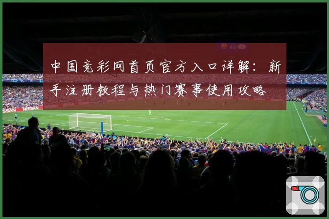 中国竞彩网首页官方入口详解:新手注册教程与热门赛事使用攻略