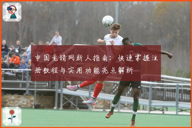 中国竞猜网新人指南：快速掌握注册教程与实用功能亮点解析