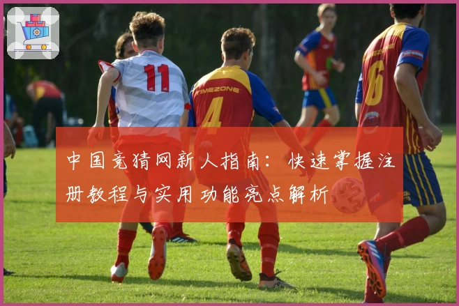 中国竞猜网新人指南：快速掌握注册教程与实用功能亮点解析
