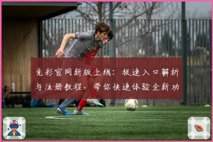 竞彩官网新版上线：极速入口解析与注册教程，带你快速体验全新功能亮点