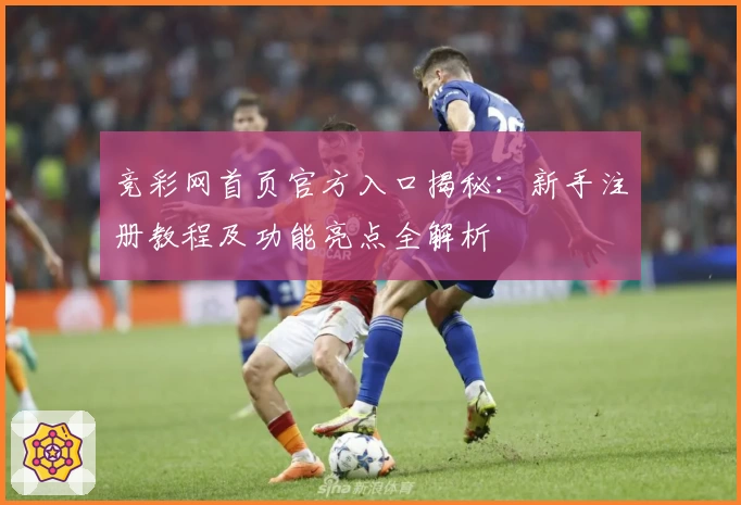 竞彩网首页官方入口揭秘：新手注册教程及功能亮点全解析