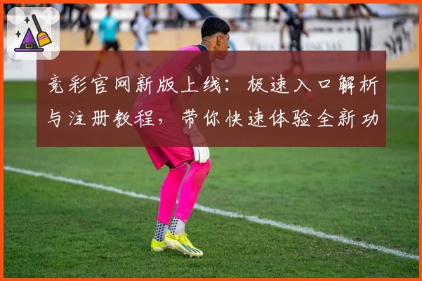 竞彩官网新版上线：极速入口解析与注册教程，带你快速体验全新功能亮点