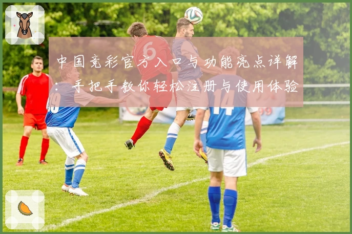 中国竞彩官方入口与功能亮点详解：手把手教你轻松注册与使用体验